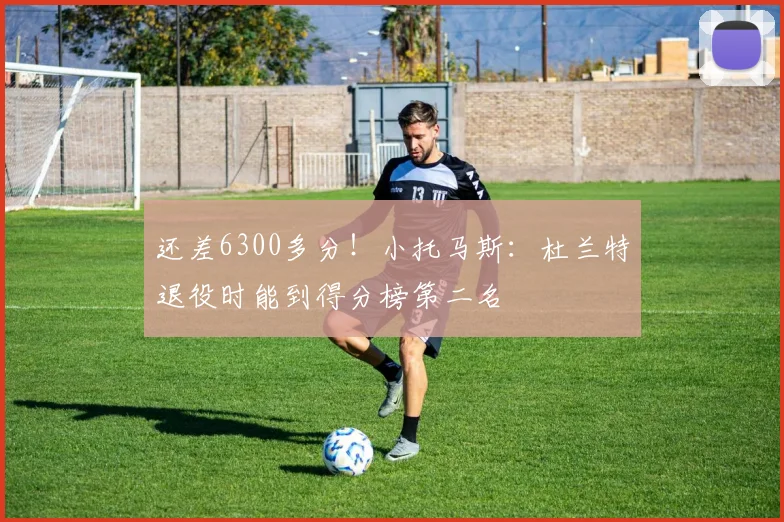 还差6300多分！小托马斯：杜兰特退役时能到得分榜第二名
