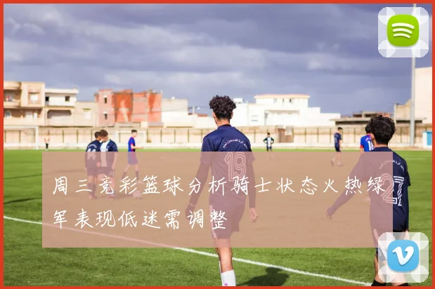 周三竞彩篮球分析骑士状态火热绿军表现低迷需调整