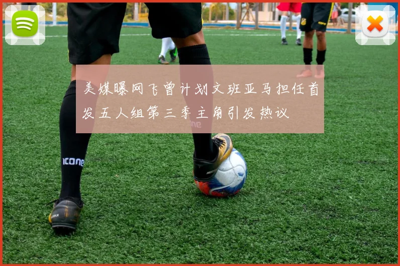 美媒曝网飞曾计划文班亚马担任首发五人组第三季主角引发热议