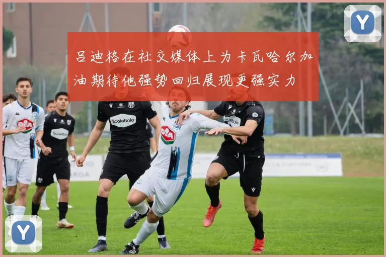 吕迪格在社交媒体上为卡瓦哈尔加油期待他强势回归展现更强实力