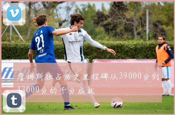 詹姆斯独占历史里程碑从39000分到43000分的千分成就