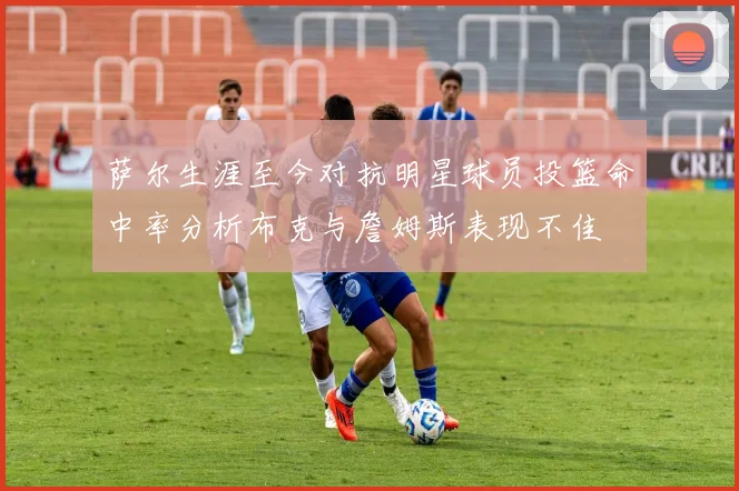 萨尔生涯至今对抗明星球员投篮命中率分析布克与詹姆斯表现不佳