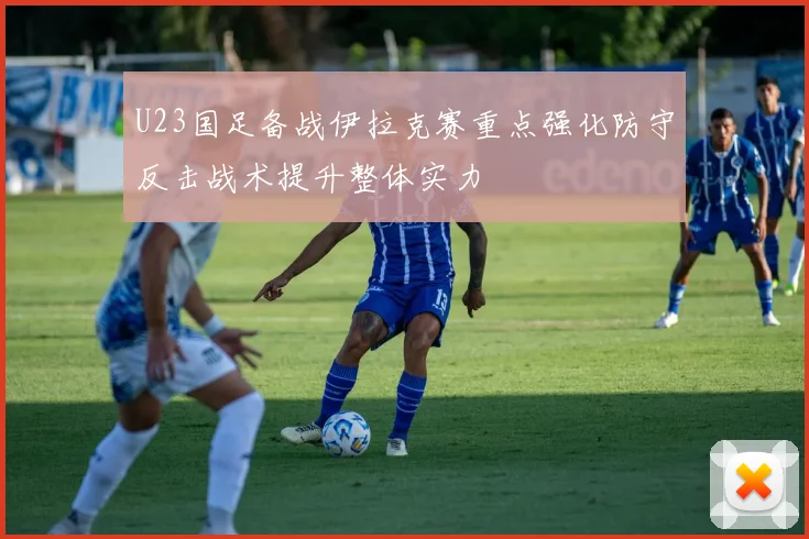U23国足备战伊拉克赛重点强化防守反击战术提升整体实力
