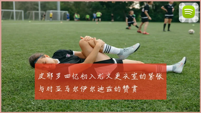 皮耶罗回忆初入尤文更衣室的紧张与对亚马尔伊尔迪兹的赞赏