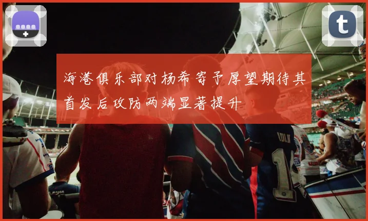 海港俱乐部对杨希寄予厚望期待其首发后攻防两端显著提升