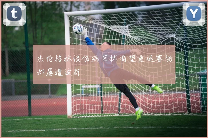 杰伦格林谈伤病困扰渴望重返赛场却屡遭波折